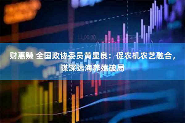 财惠赚 全国政协委员黄显良：促农机农艺融合，谋深远海养殖破局