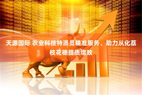 天源国际 农业科技特派员精准服务、助力从化荔枝花穗提质增效