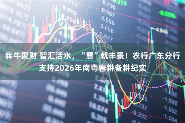 犇牛聚财 智汇活水，“慧”就丰景！农行广东分行支持2026年南粤春耕备耕纪实