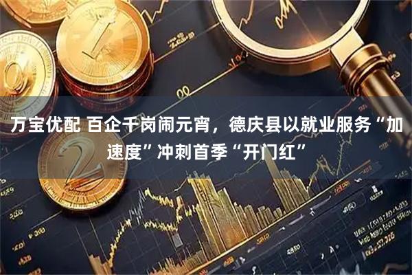 万宝优配 百企千岗闹元宵，德庆县以就业服务“加速度”冲刺首季“开门红”