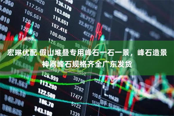 宏琳优配 假山堆叠专用峰石一石一景，峰石造景神器峰石规格齐全广东发货