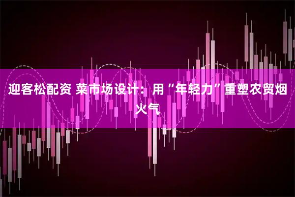 迎客松配资 菜市场设计：用“年轻力”重塑农贸烟火气