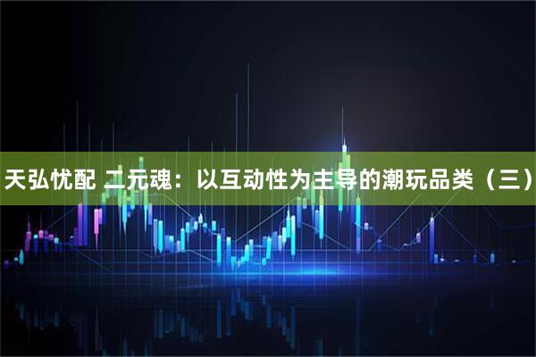 天弘忧配 二元魂：以互动性为主导的潮玩品类（三）