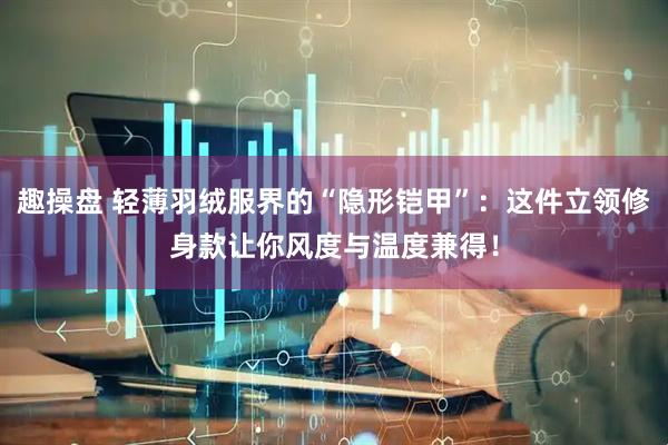 趣操盘 轻薄羽绒服界的“隐形铠甲”：这件立领修身款让你风度与温度兼得！