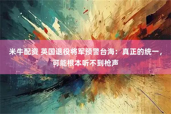 米牛配资 英国退役将军预警台海：真正的统一，可能根本听不到枪声