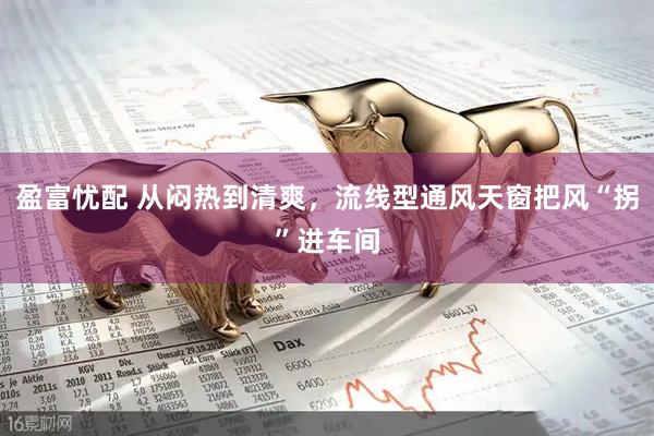 盈富忧配 从闷热到清爽，流线型通风天窗把风“拐”进车间