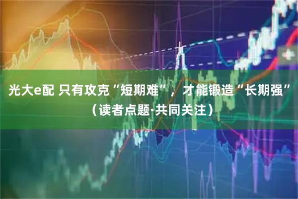 光大e配 只有攻克“短期难”，才能锻造“长期强”（读者点题·共同关注）