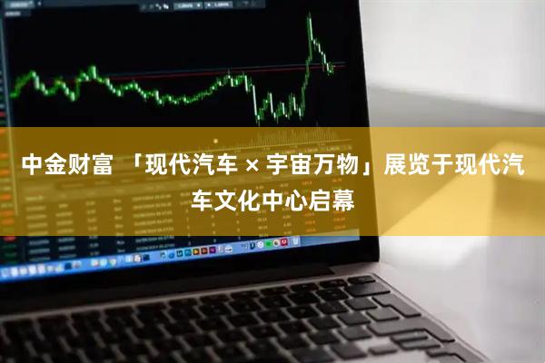 中金财富 「现代汽车 × 宇宙万物」展览于现代汽车文化中心启幕