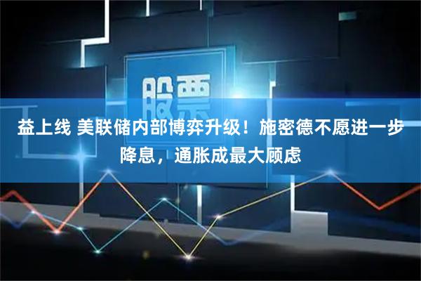 益上线 美联储内部博弈升级！施密德不愿进一步降息，通胀成最大顾虑
