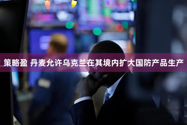 策略盈 丹麦允许乌克兰在其境内扩大国防产品生产