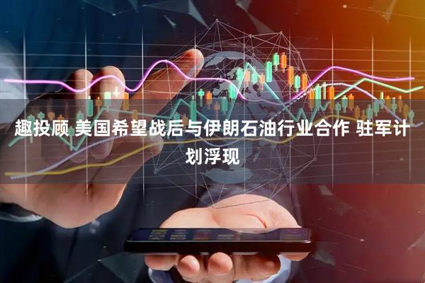 趣投顾 美国希望战后与伊朗石油行业合作 驻军计划浮现