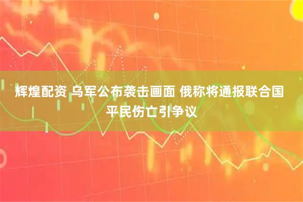 辉煌配资 乌军公布袭击画面 俄称将通报联合国 平民伤亡引争议
