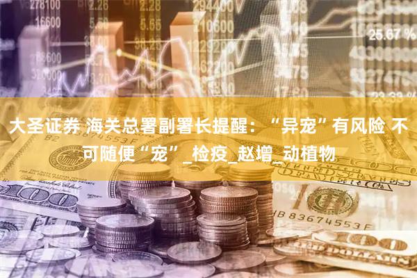 大圣证券 海关总署副署长提醒：“异宠”有风险 不可随便“宠”_检疫_赵增_动植物