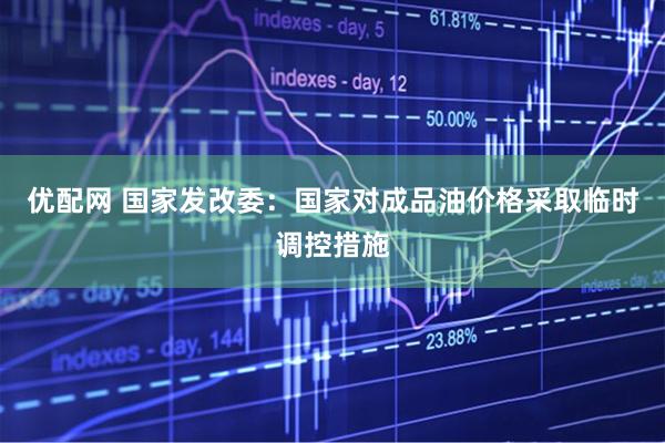 优配网 国家发改委：国家对成品油价格采取临时调控措施