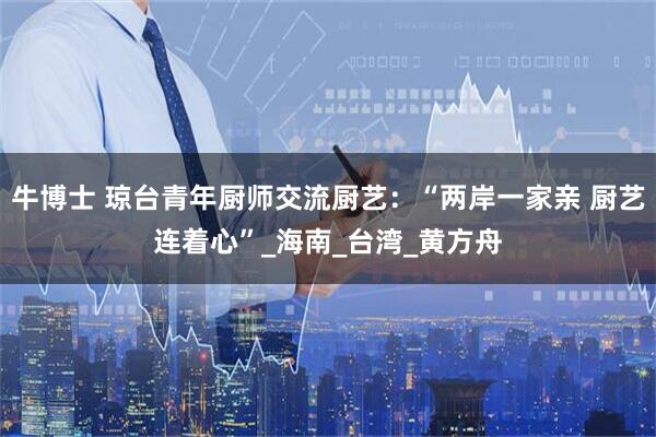 牛博士 琼台青年厨师交流厨艺：“两岸一家亲 厨艺连着心”_海南_台湾_黄方舟