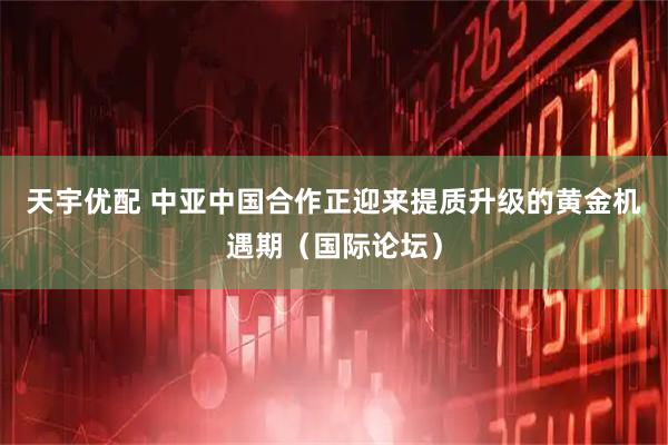 天宇优配 中亚中国合作正迎来提质升级的黄金机遇期（国际论坛）