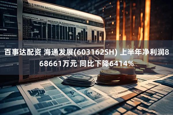 百事达配资 海通发展(603162SH) 上半年净利润868661万元 同比下降6414%