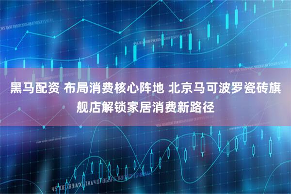 黑马配资 布局消费核心阵地 北京马可波罗瓷砖旗舰店解锁家居消费新路径