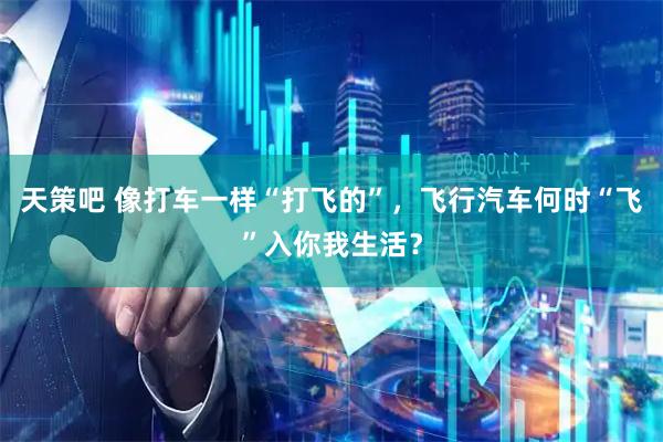 天策吧 像打车一样“打飞的”，飞行汽车何时“飞”入你我生活？